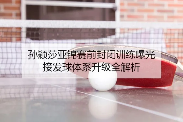 孙颖莎亚锦赛前封闭训练曝光 接发球体系升级全解析