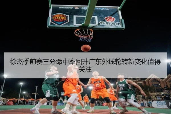 徐杰季前赛三分命中率回升广东外线轮转新变化值得关注